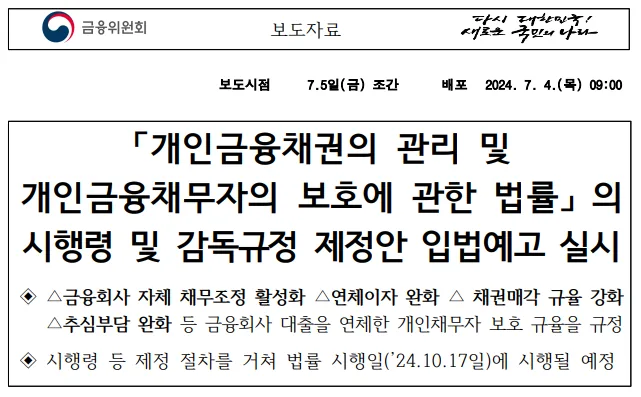 금융위원회 보도자료 「개인금융채권의 관리 및 개인금융채무자의 보호에 관한 법률」의 시행령 및 감독규정 제정안 입법예고 실시. 금융회사 자체 채무조정 활성화, 연체이자 완화, 채권매각 규율 강화, 추심부담 완화 등을 규정하며 법률 시행일인 2024년 10월 17일에 시행될 예정이라고 밝히고 있다.